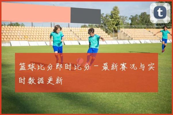 篮球比分即时比分 - 最新赛况与实时数据更新