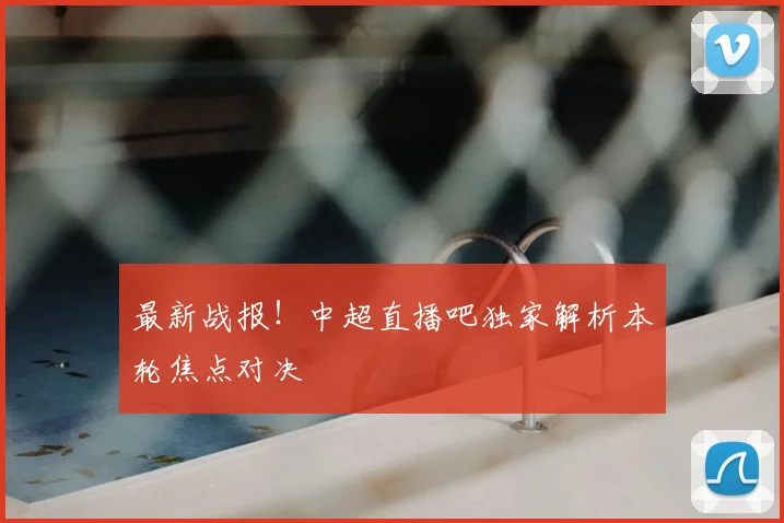 最新战报！中超直播吧独家解析本轮焦点对决
