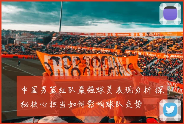 中国男篮红队最强球员表现分析 探秘核心担当如何影响球队走势