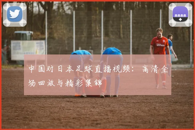 中国对日本足球直播视频：高清全场回放与精彩集锦