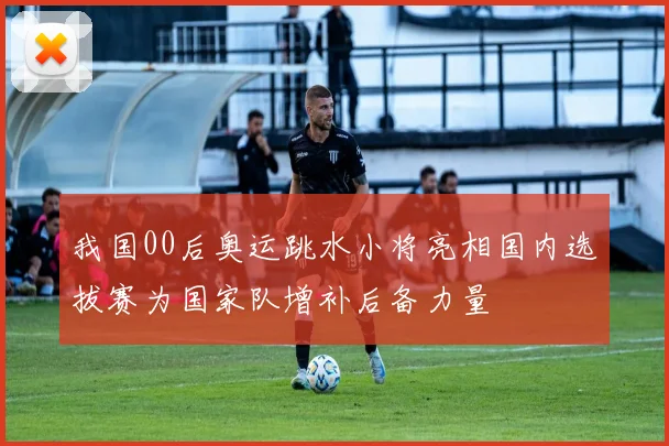 我国00后奥运跳水小将亮相国内选拔赛为国家队增补后备力量