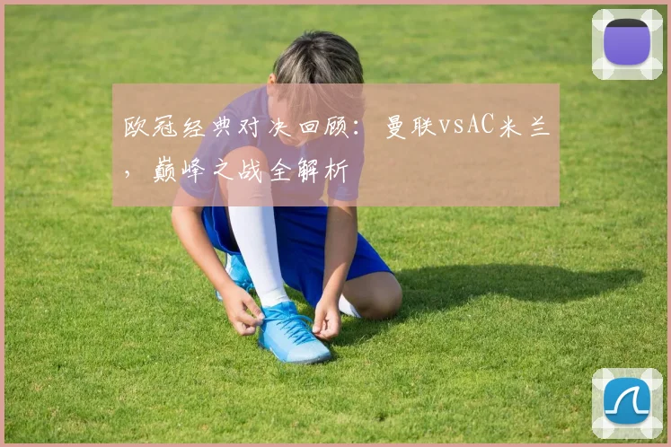 欧冠经典对决回顾：曼联vsAC米兰，巅峰之战全解析