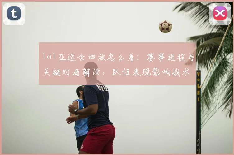 lol亚运会回放怎么看：赛事进程与关键对局解读，队伍表现影响战术选择与积分走势