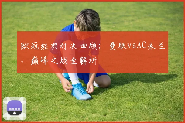 欧冠经典对决回顾：曼联vsAC米兰，巅峰之战全解析