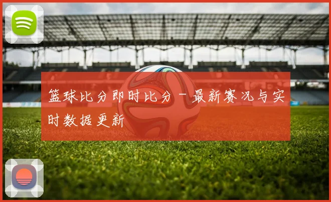 篮球比分即时比分 - 最新赛况与实时数据更新