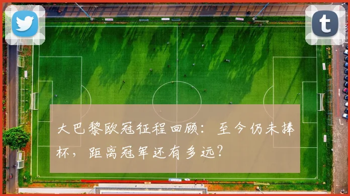 大巴黎欧冠征程回顾：至今仍未捧杯，距离冠军还有多远？