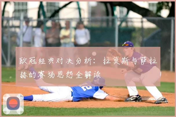 欧冠经典对决分析：拉莫斯与萨拉赫的赛场恩怨全解读