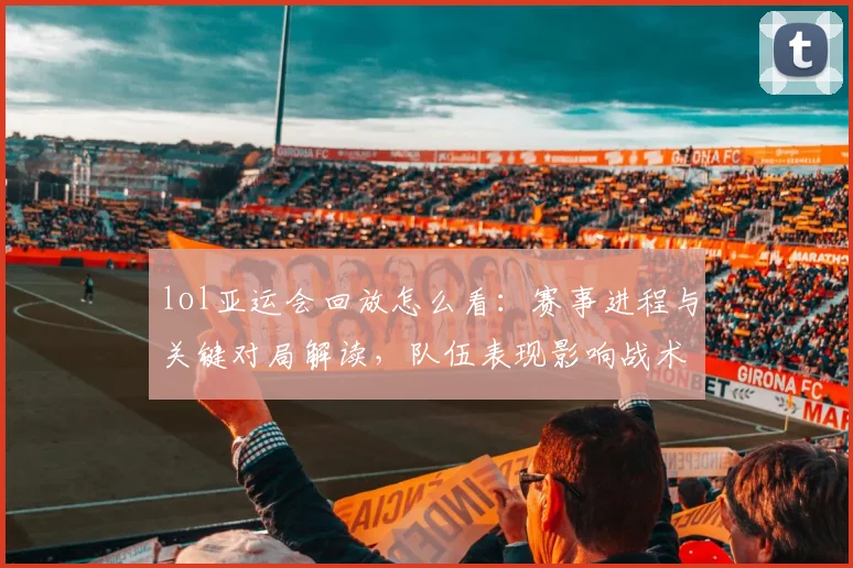 lol亚运会回放怎么看：赛事进程与关键对局解读，队伍表现影响战术选择与积分走势