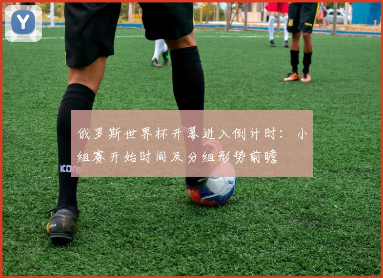 俄罗斯世界杯开幕进入倒计时：小组赛开始时间及分组形势前瞻