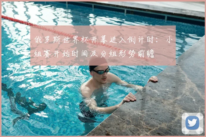 俄罗斯世界杯开幕进入倒计时：小组赛开始时间及分组形势前瞻