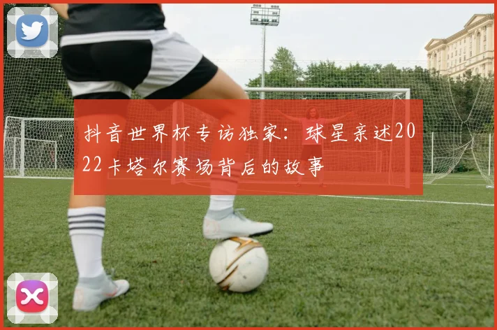 抖音世界杯专访独家：球星亲述2022卡塔尔赛场背后的故事