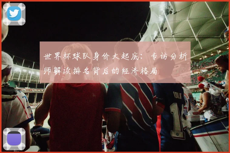 世界杯球队身价大起底：专访分析师解读排名背后的经济格局