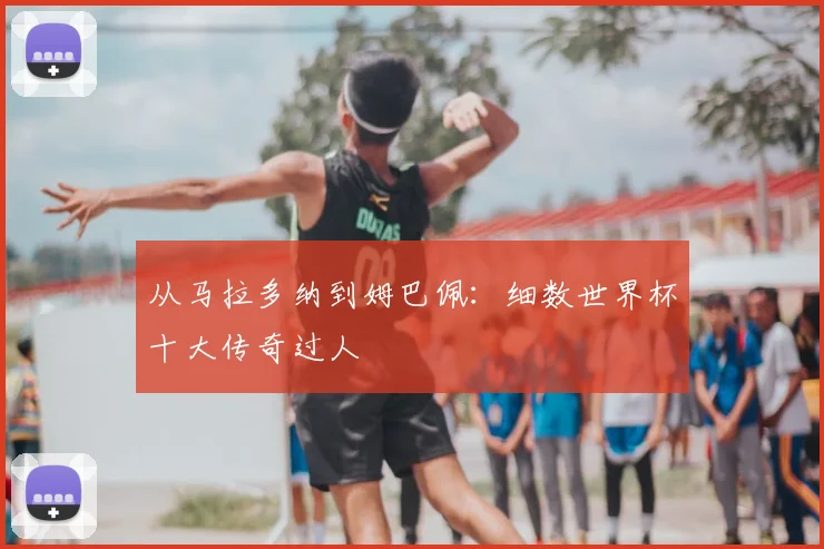 从马拉多纳到姆巴佩:细数世界杯十大传奇过人
