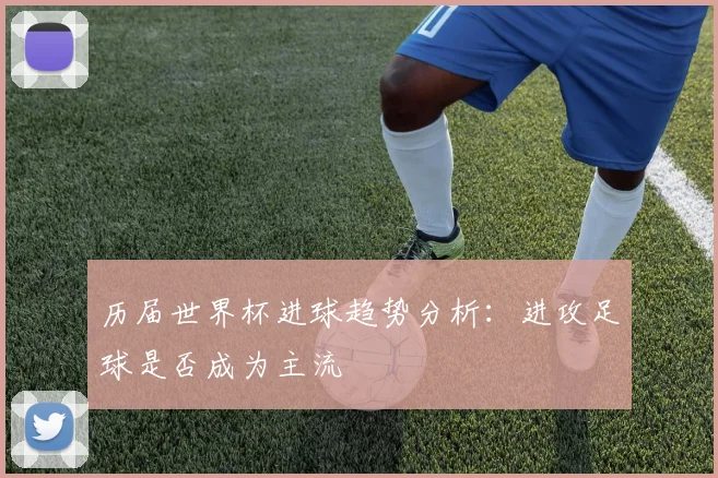 历届世界杯进球趋势分析：进攻足球是否成为主流